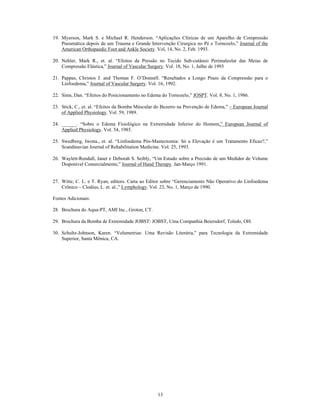 19. Myerson, Mark S. e Michael R. Henderson. Aplicações Clínicas de um Aparelho de Compressão
    Pneumática depois de um Trauma e Grande Intervenção Cirurgica no Pé e Tornozelo, Journal of the
    American Orthopaedic Foot and Ankle Society. Vol, 14, No. 2, Feb. 1993.

20. Nehler, Mark R., et. al. Efeitos da Pressão no Tecido Sub-cutâneo Perimaleolar das Meias de
    Compressão Elástica, Journal of Vascular Surgery. Vol. 18, No. 1, Julho de 1993

21. Pappas, Christos J. and Thomas F. O Donnell. Resultados a Longo Prazo da Compressão para o
    Linfoedema, Journal of Vascular Surgery. Vol. 16, 1992.

22. Sims, Dan. Efeitos do Posicionamento no Edema do Tornozelo, JOSPT. Vol. 8, No. 1, 1986.

23. Stick, C., et. al. Efeitos da Bomba Múscular do Bezerro na Prevenção de Edema,   European Journal
    of Applied Physiology. Vol. 59, 1989.

24. ______. Sobre o Edema Fisiológico na Extremidade Inferior do Homem, European Journal of
    Applied Physiology. Vol. 54, 1985.

25. Swedborg, Iwona., et. al. Linfoedema Pós-Mastectomia: Só a Elevação é um Tratamento Eficaz?,
    Scandinavian Journal of Rehabilitation Medicine. Vol. 25, 1993.

26. Waylett-Rendall, Janet e Deborah S. Seibly, Um Estudo sobre a Precisão de um Medidor de Volume
    Disponível Comercialmente, Journal of Hand Therapy. Jan-Março 1991.


27. Witte, C. L. e T. Ryan, editors. Carta ao Editor sobre Gerenciamento Não Operativo do Linfoedema
    Crônico Clodius, L. et. al., Lymphology. Vol. 23, No. 1, Março de 1990.

Fontes Adicionais:

28. Brochura do Aqua-PT, AMI Inc., Groton, CT.

29. Brochura da Bomba de Extremidade JOBST: JOBST, Uma Companhia Beiersdorf, Toledo, OH.

30. Schultz-Johnson, Karen. Volumetrias: Uma Revisão Literária, para Tecnologia da Extremidade
    Superior, Santa Mônica, CA.




                                                 13
 