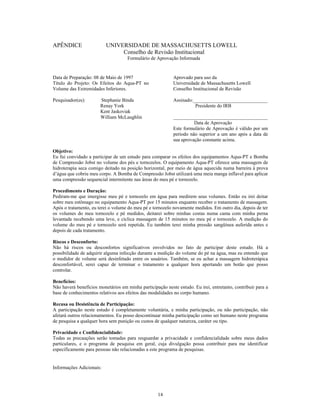 APÊNDICE                  UNIVERSIDADE DE MASSACHUSETTS LOWELL
                               Conselho de Revisão Institucional
                                     Formulário de Aprovação Informada


Data de Preparação: 08 de Maio de 1997                     Aprovado para uso da
Título do Projeto: Os Efeitos do Aqua-PT no                Universidade de Massachusetts Lowell
Volume das Extremidades Inferiores.                        Conselho Institucional de Revisão

Pesquisador(es):       Stephanie Binda                     Assinado:______________________________
                       Renay York                                    Presidente do IRB
                       Kent Jaskoviak
                       William McLaughlin                  ______________________________________
                                                                     Data de Aprovação
                                                           Este formulário de Aprovação é válido por um
                                                           período não superior a um ano após a data de
                                                           sua aprovação constante acima.

Objetivo:
Eu fui convidado a participar de um estudo para comparar os efeitos dos equipamentos Aqua-PT e Bomba
de Compressão Jobst no volume dos pés e tornozelos. O equipamento Aqua-PT oferece uma massagem de
hidroterapia seca comigo deitado na posição horizontal, por meio de água aquecida numa barreira à prova
d água que cobriu meu corpo. A Bomba de Compressão Jobst utilizará uma meia manga inflavel para aplicar
uma compressão sequencial intermitente nas áreas do meu pé e tornozelo.

Procedimento e Duração:
Pediram-me que imergisse meu pé e tornozelo em água para medirem seus volumes. Então eu irei deitar
sobre meu estômago no equipamento Aqua-PT por 15 minutos enquanto receber o tratamento de massagem.
Após o tratamento, eu terei o volume do meu pé e tornozelo novamente medidos. Em outro dia, depois de ter
os volumes do meu tornozelo e pé medidos, deitarei sobre minhas costas numa cama com minha perna
levantada recebendo uma leve, e cíclica massagem de 15 minutos no meu pé e tornozelo. A medição do
volume do meu pé e tornozelo será repetida. Eu também terei minha pressão sangüínea auferida antes e
depois de cada tratamento.

Riscos e Desconforto:
Não há riscos ou desconfortos significativos envolvidos no fato de participar deste estudo. Há a
possibilidade de adquirir alguma infecção durante a medição do volume do pé na água, mas eu entendo que
o medidor de volume será desinfetado entre os usuários. Também, se eu achar a massagem hidroterápica
desconfortável, serei capaz de terminar o tratamento a qualquer hora apertando um botão que posso
controlar.

Benefícios:
Não haverá benefícios monetários em minha participação neste estudo. Eu irei, entretanto, contribuir para a
base de conhecimentos relativos aos efeitos das modalidades no corpo humano.

Recusa ou Desistência de Participação:
A participação neste estudo é completamente voluntária, e minha participação, ou não participação, não
afetará outros relacionamentos. Eu posso descontinuar minha participação como ser humano neste programa
de pesquisa a qualquer hora sem punição ou custos de qualquer natureza, caráter ou tipo.

Privacidade e Confidencialidade:
Todas as precauções serão tomadas para resguardar a privacidade e confidencialidade sobre meus dados
particulares, e o programa de pesquisa em geral, cuja divulgação possa contribuir para me identificar
especificamente para pessoas não relacionadas a este programa de pesquisas.


Informações Adicionais:




                                                    14
 