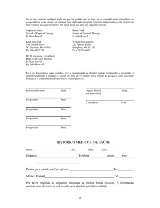 Se eu não entender qualquer parte do que for pedido que eu faça, ou o conteúdo deste formulário, os
pesquisadores serão capazes de oferecer uma explicação completa. Questões relacionadas a este projeto são
bem-vindas à qualquer momento. Por favor dirija-as a uma das seguintes pessoas.

Stephanie Binda                              Renay York
School of Physical Therapy                   School of Physical Therapy
U. Mass Lowell                               U. Mass Lowell

Kent Jaskoviak                               William McLaughlin
140 Malden Street                            232 Parsons Street
W. Boylston, MA 01583                        Bringhton, MA 0-2135
Ph: 508-835-2521                             Ph: 617-738-0825

Dr. B. Cocanour, conselheiro
Dept. of Physical Therapy
U. Mass Lowell
Ph: 508-934-4413


Eu li os depoimentos aquí contidos, tive a oportunidade de discutir minhas reclamações e perguntas, e
entendi totalmente a natureza e caráter do meu envolvimento neste projeto de pesquisa como indivíduo
humano, e o conhecimento de seus riscos e conseqüências.



Indivíduo Humano                  Data                    Agente Oficial                     Data
                                                          (se necessário)

Pesquisador                       Data
                                                          Conselheiro                        Data

Pesquisador                       Data


Pesquisador                       Data


Pesquisador                       Data




                               HISTÓRICO MÉDICO E DE SAÚDE

Nome_______________________________Data__________Idade_______Sexo_______

Endereço____________________________Telefone____________Altura_____Peso____

          _____________________________

Pessoa para contato em Emergência ______________________________Tel.__________

Médico Pessoal_______________________________________________Tel._________

Por favor responda às seguintes perguntas da melhor forma possível. A informação
contida neste formulário será mantida em absoluta confidencialidade.


                                                   15
 
