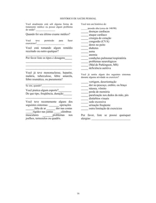 HISTÓRICO DE SAÚDE PESSOAL

Você atualmente está sob alguma forma de          Você tem um histórico de:
tratamento médico ou possui algum problema
                                                  _____ pressão alta (cerca de 140/90)
de saúde? ________________
                                                  _____ doenças cardíacas
Quando foi seu último exame médico?               _____ ataque cardíaco
                                                  _____ cirurgia do coração
Você      teve   permissão   para    fazer        _____ congestão (CVA)
exercícios?_______________________
                                                  _____ dores no peito
Você está tomando algum remédio                   _____ diabetes
receitado ou outro qualquer?                      _____ asma
________________________________                  _____ anemia
Por favor liste os tipos e dosagens_____          _____ condições pulmonar/respiratória
________________________________                  _____ problemas neurológicos
________________________________                  _____ (Mal de Parkingson, MS)
________________________________                  _____ deficiência autitiva
Você já teve mononucleose, hepatite,
                                                  Você já sentiu algum dos seguintes sintomas
malária, tuberculose, febre amarela,              durante alguma atividade ou exercício?
febre reumática, ou pneumonia?
________________________________                  _____ vertigem, desorientação
Se sim, quando?___________________                _____ dor no pescoço, ombro, ou braço
                                                  _____ náusea, vômito
Você pratica algum esporte?_________
                                                  _____ perda de memória
De que tipo, freqüência, duração______
                                                  _____ paralização nos dedos da mão, pés
________________________________
                                                  _____ distúrbios visuais
Você teve recentemente alguns dos                 _____ sede excessiva
seguintes sintomas: _______ operações             _____ urinação freqüente
______falta de ar ______ dor nas costas           _____ outra limitação de exercícios
_____rigidez nas juntas _____cãimbras
musculares _______problemas nos                   Por favor, liste se possui quaisquer
joelhos, tornozelos ou quadrís.                   alergias: ___________________________




                                             16
 