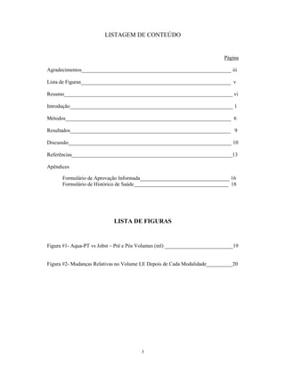 LISTAGEM DE CONTEÚDO


                                                                          Página

Agradecimentos_________________________________________________________ iii

Lista de Figuras_________________________________________________________ v

Resumo________________________________________________________________ vi

Introdução______________________________________________________________ 1

Métodos_______________________________________________________________ 6

Resultados_____________________________________________________________ 9

Discussão______________________________________________________________ 10

Referências_____________________________________________________________13

Apêndices

      Formulário de Aprovação Informada__________________________________ 16
      Formulário de Histórico de Saúde____________________________________ 18




                            LISTA DE FIGURAS


Figura #1- Aqua-PT vs Jobst Pré e Pós Volumes (ml) __________________________19


Figura #2- Mudanças Relativas no Volume LE Depois de Cada Modalidade__________20




                                       3
 
