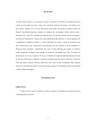 RESUMO



O objetivo deste estudo foi o de examinar os efeitos do Aqua PT e da Bomba de Compressão Jobst no

volume da extremidade mais baixa. Trinta e três voluntários saudáveis (10 homens e 23 mulheres) com

faixas etárias variando de 21 a 41 anos participaram deste estudo. Este projeto de pesquisa utilizou um

Desenho Semi-Experimental para comparar as mudanças nas extremidades direitas inferiores após o

tratamento com o Aqua PT e a Bomba de Compressão Jobst. Os indivíduos atuaram sob controle próprio e

receberam um tratamento de 15 minutos para cada modalidade em dias diferentes. A variável dependente foi

a modalidade do tratamento utilizada, e a variável dependente foi reduzir o volume da extremidade mais

baixa. Medições pré e pós volumétricas foram gravadas para cada indivíduo em cada modalidade. As

diferenças foram calculadas e emparelhadas, dois testes T foram utilizados para analisar os resultados.

Ambos tratamentos resultaram numa redução do volume da extremidade mais baixa: um mediu um

decréscimo de 26 ml com o Aqua PT e 44 ml com o a Bomba de Compressão Jobst (baseado num intervalo

de 3330 ml a 6290 ml para a redução do volume da extremidade mais baixa após o tratamento). O valor P de

0,439 não indicou nenhuma diferença significativa existe entre as duas modalidades. Mais pesquisas

precisam ser realizadas para verificar a eficácia da máquina Aqua PT em tratamentos clínicos de linfoedema

e outras condições patológicas.




                                         INTRODUÇÃO



OBJETIVO
       O objetivo deste estudo foi examinar os efeitos do Aqua-PT e da Bomba de Compressão Jobst na

extremidade direita mais baixa.




                                                    4
 
