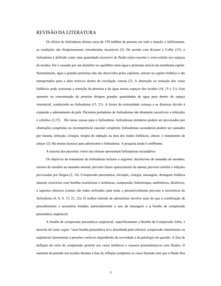 REVISÃO DA LITERATURA
       Os efeitos do linfoedema afetam cerca de 150 milhões de pessoas em todo o mundo, e infelizmente,

as condições são freqüentemente consideradas incuráveis (5). De acordo com Kissner e Colby (15), o

linfoedema é definido como uma quantidade excessivo de fluído extra-vascular e extra-celular nos espaços

de tecidos. Ele é causado por um distúrbio no equilíbrio entre água e proteínas através da membrana capilar.

Normalmente, água e grandes proteínas não são absorvidos pelos capilares, entram no capilar linfático e são

transportados para o duto toráxico dentro da circulação venosa (2). A obstrução ou remoção dos vasos

linfáticos pode ocasionar a retenção da proteína e da água nesses espaços dos tecidos (14, 15 e 21). Este

aumento na concentração da proteína dirigem grandes quantidades de água para dentro do espaço

intersticial, conduzindo ao linfoedema (15, 21). A forma da extremidade começa a se distorcer devido à

expansão e adensamento da pele. Pacientes portadores de linfoedemas são altamente suscetíveis a infecções

e celulites (2,15). Há várias causas para o linfoedema: linfoedemas primários podem ser provocados por

obstruções congênitas ou incompetência vascular congênita; linfoedemas secundários podem ser causados

por trauma, infecção, cirurgia, terapia de radiação na área dos nodos linfáticos, câncer, e tratamentos de

câncer (2). Há muitas técnicas para administrar o linfoedema. A pesquisa ainda é conflitante.

       A maioria dos pacientes vistos nas clínicas apresentam linfoedemas secundários.

       Os objetivos do tratamento do linfoedema incluem o seguinte: decréscimo do tamanho do membro;

retorno do membro ao tamanho normal; prevenir futuro aparecimento de edema; prevenir celulite e infeções

provocadas por fungos (2, 16). Compressão pneumática, elevação, cirurgia, massagem, drenagem linfática

manual, exercícios com bombas isométricas e isotônicas, compressão, hidroterapia, antibióticos, diuréticos,

e suportes elásticos (cintas) são todos utilizados para tratar e presumivelmente prevenir a recorrência do

linfoedema (4, 8, 9, 13, 21, 22). O melhor método de administrar envolve mais do que a combinação de

procedimentos e acessórios listados, particularmente o uso da massagem e a bomba de compressão

pneumática seqüencial.

       A bomba de compressão pneumática seqüencial, especificamente a Bomba de Compressão Jobst, é

descrita tal como segue: uma bomba pneumática leve desenhada para oferecer compressão intermitente ou

seqüencial intermitente a pressões variáveis dependendo da severidade e da patologia em questão. A fase de

deflação do ciclo de compressão permite aos vasos linfáticos e venosos preencherem-se com fluídos. O

aumento da pressão nos tecidos durante a fase de inflação comprime os vasos fazendo com que o fluído flua




                                                     5
 