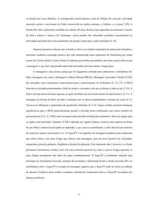 na direção dos vasos dilatados. A contrapressão externa durante a fase de inflação faz com que a atividade

muscular acelere o movimento do fluído interesticial em ambos sistemas, o linfático e o venoso (29). A

bomba têm sido o tratamento escolhido nos últimos 40 anos, devido à sua capacidade de aumentar o retorno

da linfa e reduzir o edema (10). Entretanto, vários estudos têm informado resultados inconsistentes na

efetividade da bomba bem como parâmetros de pressão exatos para o efeito desejado (6, 10).


       Algumas pesquisas indicam que a bomba é efetiva na redução temporária de edema pós-traumático,

entretanto nenhuma correlação positiva têm sido demonstrada neste tratamento de linfoedema por outras

causas (6). Casley-Smith e Casley-Smith (5) indicam que bombas pneumáticas são muito menos efetivas que

a massagem, e que sem a apropriada supervisão elas podem provocar danos a longo prazo.

       A massagem é uma técnica antiga que foi largamente utilizada para administrar o linfoedema (9).

Hoje, massagens, tais como a Drenagem Linfática Manual (MLD) e Massagem Associada a Tecido (CTM),

são utilizadas como tratamentos conservadores para a administração do linfoedema (9, 12, 27). A MLD

funciona esvaziando primeiramente a linfa do tronco e movendo-a até que se alcance a mão ou pé (5, 10). A

linfa é movida através de áreas aquosas, as quais facilitam seu movimento dentro do duto toráxico (5, 11). A

massagem na direção do fluxo da linfa é realizada com as mãos acompanhando o formato do corpo (4, 5).

Técnicas de afloragem e tapeamento são geralmente utilizadas (4, 5, 9). Alguns estudos mostram mudanças

significativas após a MLD, particularmente quando é utilizada numa combinação com outros métodos de

gerenciamento (11). A CTM é uma massagem especializada utilizada para aumentar o fluxo de sangue para

os órgãos mais profundos. Quando a CTM é aplicada nas regiões lombar e toráxica uma resposta na forma

de um reflexo cutaneovisceral pode ser disparada, o que causa a vasodilatação, e além disso há um aumento

da comp dos espaços intersticiais (11). O Aqua-PT é um aparelho de massagem terapêutica por acupressão

que utiliza trinta e seis jatos d água que oferece uma massagem, com um nível ajustável de velocidade,

temperatura, pressão, pulsação, freqüência e direção da aplicação. Este tratamento não é invasivo, e o cliente

permanece inteiramente vestido e seco sob uma cobertura ajustável ao corpo e à prova d água enquanto os

jatos d água massageiam três lados do corpo simultâneamente. O Aqua-PT é atualmente indicado para

utilização em relaxamento muscular, aumento da circulação, e diminuição da dor e tensão muscular (28). As

semelhanças entre o Aqua-PT e a terapia de massagem sugerem que o Aqua PT pode ser eficaz na redução

de edemas. O objetivo deste estudo é comparar a Bomba de Compressão Jobst e o Aqua-PT na redução dos

edemas periféricos.




                                                      6
 