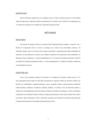 HIPÓTESES

      Não há diferenças significativas nas mudanças entre os valores volumétricos para as extremidades

inferiores depois que o indivíduo receber um tratamento de 15 minutos com o Aqua-PT em comparação com

15 minutos de tratamento com a Bomba de Compressão Sequencial Jobst.




                                               MÉTODOS

DESENHO

      Este projeto de pesquisa utilizou um desenho Semi-Experimental para comparar o Aqua-PT com a

Bomba de Compressão Jobst no tocante às mudanças nos volumes das extremidades inferiores. Os

indivíduos atuaram como se estivessem eles mesmos controlando e experimentando ambas modalidades de

tratamento em dias diferentes. Uma pré e pós medição volumétrica foi anotada para cada modalidade e as

diferenças foram comparadas. A variável independente foi os 15 minutos de tratamento aplicado, Aqua-PT

ou Bomba de Compressão Sequencial Jobst, e a variável dependente foi a medida da mudança volumétrica

na extremidade mais baixa.




INDIVÍDUOS

      Trinta e três voluntários saudáveis (10 homens e 23 mulheres) com idades variando entre 21 e 41

anos, participaram deste estudo. Os indivíduos encontraram os seguintes critérios de inclusão: nenhum com

histórico de tromboflebite, congestão pulmonar venosa, congestão cardíaca, edema pulmonar, problemas

cardiovasculares, problemas circulatórios, embolias, diabetes, ou celulites; livres de ferimentos abertos e

infecções da extremidade baixa; além de ausência de histórico de defeitos neurológicos. Todos os indivíduos

completaram um formulário histórico médico de saúde para determinar se eles estavam dentro dos critérios

de inclusão. Após selecionados, todos os indivíduos assinaram um documento de permissão aprovado pelo

Conselho Institucional da Universidade de Massachusetts Lowell.




                                                    7
 