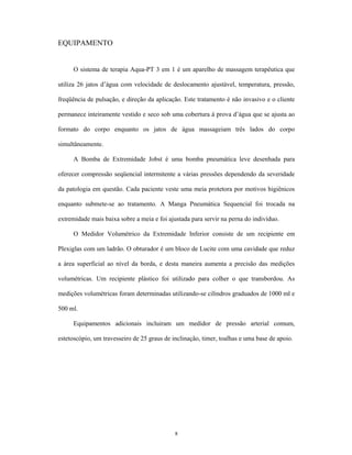 EQUIPAMENTO


     O sistema de terapia Aqua-PT 3 em 1 é um aparelho de massagem terapêutica que

utiliza 26 jatos d água com velocidade de deslocamento ajustável, temperatura, pressão,

freqüência de pulsação, e direção da aplicação. Este tratamento é não invasivo e o cliente

permanece inteiramente vestido e seco sob uma cobertura à prova d água que se ajusta ao

formato do corpo enquanto os jatos de água massageiam três lados do corpo

simultâneamente.

     A Bomba de Extremidade Jobst é uma bomba pneumática leve desenhada para

oferecer compressão seqüencial intermitente a várias pressões dependendo da severidade

da patologia em questão. Cada paciente veste uma meia protetora por motivos higiênicos

enquanto submete-se ao tratamento. A Manga Pneumática Sequencial foi trocada na

extremidade mais baixa sobre a meia e foi ajustada para servir na perna do indivíduo.

     O Medidor Volumétrico da Extremidade Inferior consiste de um recipiente em

Plexiglas com um ladrão. O obturador é um bloco de Lucite com uma cavidade que reduz

a área superficial ao nível da borda, e desta maneira aumenta a precisão das medições

volumétricas. Um recipiente plástico foi utilizado para colher o que transbordou. As

medições volumétricas foram determinadas utilizando-se cilindros graduados de 1000 ml e

500 ml.

     Equipamentos adicionais incluiram um medidor de pressão arterial comum,

estetoscópio, um travesseiro de 25 graus de inclinação, timer, toalhas e uma base de apoio.




                                             8
 