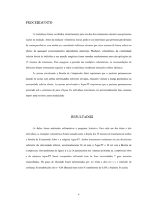 PROCEDIMENTO


       Os indivíduos foram escolhidos aleatóriamente para um dos dois tratamentos durante suas primeiras

seções de medição. Antes da medição volumétrica inicial, pede-se aos indivíduos que permaneçam deitados

de costas para baixo, com ambas as extremidades inferiores elevadas por cinco minutos de forma reduzir os

efeitos de quaisquer posicionamentos dependentes anteriores. Medições volumétricas da extremidade

inferior direita do indivíduo e sua pressão sangüínea foram tomadas imediatamente antes das aplicações de

15 minutos do tratamento. Para assegurar a precisão das medições volumétricas, as recomendações do

fabricante foram estritamente seguidas e todos os indivíduos receberam instruções verbais idênticas.

       As provas envolvendo a Bomba de Compressão Jobst requiseram que o paciente permanecesse

deitado de costas com ambas extremidades inferiores elevadas, enquanto vestiam a manga pneumática na

extremidade inferior direita. As provas envolvendo o Aqua-PT requiseram que o paciente permanecesse

prostrado sob a cobertura de jatos d água. Os indivíduos retornaram em aproximadamente duas semanas

depois para receber a outra modalidade.




                                              RESULTADOS


       Os dados foram analisados utilizando-se o programa Statistixs. Para cada um dos trinta e três

indivíduos, as medições volumétricas foram tomadas antes e depois dos 15 minutos de tratamento de ambos

a Bomba de Compressão Jobst e a máquina Aqua-PT. Ambos tratamentos resultaram em um decréscimo

suficiente da extremidade inferior, aproximadamente 26 ml com o Aqua-PT e 44 ml com a Bomba de

Compressão Jobst (referentes às figuras 1 e 2). Os decréscimos nos volumes da Bomba de Compressão Jobst

e da máquina Aqua-PT foram comparados utilizando teste de duas extremidades T para amostras

emparelhadas. Os graus de liberdade foram determinados por ser trinta e dois (n-1) e o intervalo de

confiança foi estabelecido em = 0,05. Baseado num valor P experimental de 0,439, a hipótese foi aceita.




                                                     9
 