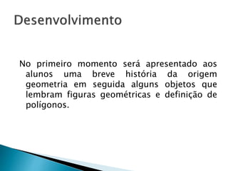 No primeiro momento será apresentado aos
alunos uma breve história da origem
geometria em seguida alguns objetos que
lembram figuras geométricas e definição de
polígonos.
 