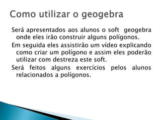 Será apresentados aos alunos o soft geogebra
onde eles irão construir alguns polígonos.
Em seguida eles assistirão um vídeo explicando
como criar um polígono e assim eles poderão
utilizar com destreza este soft.
Será feitos alguns exercícios pelos alunos
relacionados a polígonos.
 