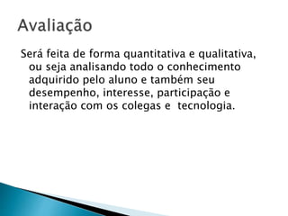 Será feita de forma quantitativa e qualitativa,
ou seja analisando todo o conhecimento
adquirido pelo aluno e também seu
desempenho, interesse, participação e
interação com os colegas e tecnologia.
 