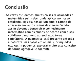 As vezes estudamos muitas coisas relacionadas a
matemática sem saber onde aplicar no nosso
cotidiano. Mas ela possui um amplo campo de
aplicação em vários ramos da ciência. Sendo
assim devemos construir o conhecimento
matemático com os alunos de acordo com o seu
cotidiano para que o aprendizado torne
satisfatório. A geometria está presente em toda
a natureza, nas casas em animais, brinquedos
etc. Assim podemos explorar muito este conceito
de forma agradável e coerente.
 