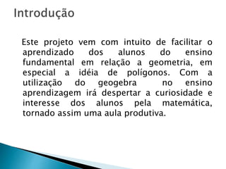 Este projeto vem com intuito de facilitar o
aprendizado dos alunos do ensino
fundamental em relação a geometria, em
especial a idéia de polígonos. Com a
utilização do geogebra no ensino
aprendizagem irá despertar a curiosidade e
interesse dos alunos pela matemática,
tornado assim uma aula produtiva.
 