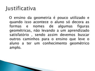 O ensino da geometria é pouco utilizado e
quando isso acontece o aluno só decora as
formas e nomes de algumas figuras
geométricas, não levando a um aprendizado
satisfatório , sendo assim devemos buscar
outros caminhos para o ensino que leve o
aluno a ter um conhecimento geométrico
amplo.
 
