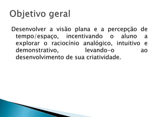 Desenvolver a visão plana e a percepção de
tempo/espaço, incentivando o aluno a
explorar o raciocínio analógico, intuitivo e
demonstrativo, levando-o ao
desenvolvimento de sua criatividade.
 