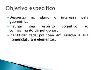  Despertar no aluno o interesse pela
geometria.
 Instigar seu espírito cognitivo ao
conhecimento de polígonos.
 Identificar cada polígono em relação a sua
nomenclatura e elementos.
 