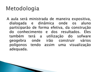A aula será ministrada de maneira expositiva,
dialogada e dinâmica onde os aluno
participarão de forma efetiva, da construção
do conhecimento e dos resultados. Eles
também terá a utilização do sofware
geogebra onde irão construir vários
polígonos tendo assim uma visualização
adequada.
 
