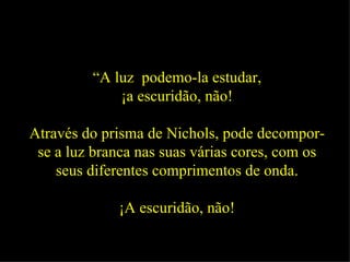 “ A luz  podemo-la estudar, ¡a escuridão, não! Através do prisma de Nichols, pode decompor-se a luz branca nas suas várias cores, com os seus diferentes comprimentos de onda. ¡A escuridão, não! 