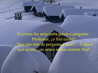 O jovem faz uma curta pausa e pergunta:  Professor, ¿o frio existe? ¿Mas que raio de pergunta é essa?… Lógico que existe, ¿ou acaso nunca sentiste frio? 