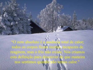 “ O zero absoluto é a ausência total de calor; todos os corpos ficam inertes, incapazes de reagirem, mas o frio não existe. Nós criamos esta definição para descrever de que maneira nos sentimos quando não temos calor."  