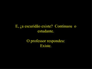 E, ¿a escuridão existe?  Continuou  o estudante. O professor respondeu: Existe. 