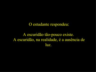 O estudante respondeu: A escuridão tão-pouco existe.  A escuridão, na realidade, é a ausência de luz.   