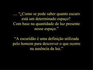 … “ ¿Como se pode saber quanto escuro está um determinado espaço?  Com base na quantidade de luz presente nesse espaço.” “ A escuridão é uma definição utilizada pelo homem para descrever o que ocorre na ausência da luz.” 