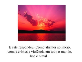 E este respondeu: Como afirmei no início, vemos crimes e violência em todo o mundo. Isto é o mal.  