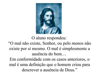 O aluno respondeu:  “ O mal não existe, Senhor, ou pelo menos não existe por si mesmo. O mal é simplesmente a ausência do bem…  Em conformidade com os casos anteriores, o mal é uma definição que o homem criou para descrever a ausência de Deus.” 