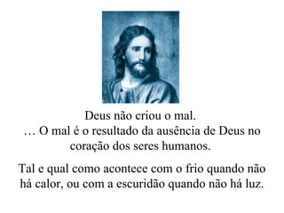 Deus não criou o mal.  …  O mal é o resultado da ausência de Deus no coração dos seres humanos.  Tal e qual como acontece com o frio quando não há calor, ou com a escuridão quando não há luz. 