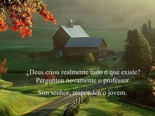 ¿Deus criou realmente tudo o que existe? Perguntou novamente o professor.  Sim senhor, respondeu o jovem.  