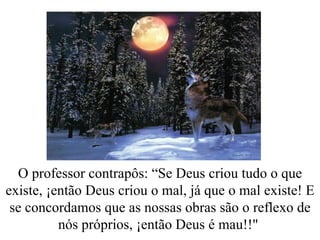 O professor contrapôs: “Se Deus criou tudo o que existe, ¡então Deus criou o mal, já que o mal existe! E se concordamos que as nossas obras são o reflexo de nós próprios, ¡então Deus é mau!!"  