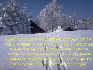 Responde o aluno: “Na realidade, senhor, o frio não existe. Segundo as leis da Física, o que consideramos frio, na verdade é a ausência de calor. Todos os corpos ou objectos são passíveis de estudo quando possuem ou transmitem energía; o calor é o que faz que os corpos tenham ou transmitam energía”. 