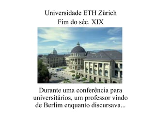 Universidade ETH Zürich 
Fim do séc. XIX 
Durante uma conferência para 
universitários, um professor vindo 
de Berlim enqu...