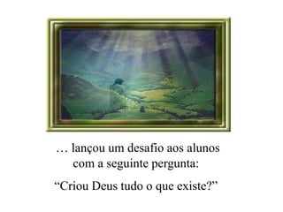 … lançou um desafio aos alunos 
com a seguinte pergunta: 
“Criou Deus tudo o que existe?” 
 