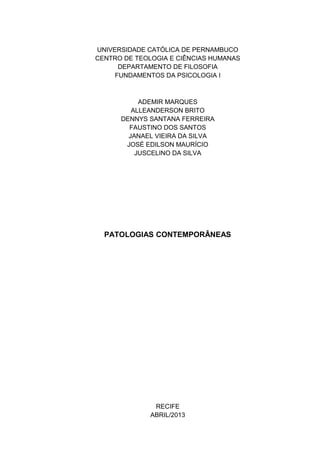 UNIVERSIDADE CATÓLICA DE PERNAMBUCO
CENTRO DE TEOLOGIA E CIÊNCIAS HUMANAS
DEPARTAMENTO DE FILOSOFIA
FUNDAMENTOS DA PSICOLOGIA I
ADEMIR MARQUES
ALLEANDERSON BRITO
DENNYS SANTANA FERREIRA
FAUSTINO DOS SANTOS
JANAEL VIEIRA DA SILVA
JOSÉ EDILSON MAURÍCIO
JUSCELINO DA SILVA
PATOLOGIAS CONTEMPORÂNEAS
RECIFE
ABRIL/2013
 