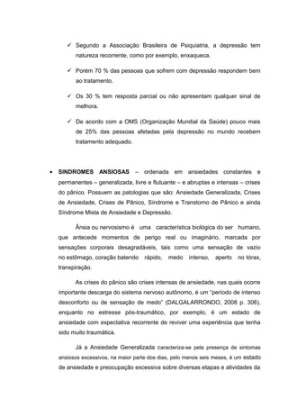  Segundo a Associação Brasileira de Psiquiatria, a depressão tem
natureza recorrente, como por exemplo, enxaqueca.
 Porém 70 % das pessoas que sofrem com depressão respondem bem
ao tratamento.
 Os 30 % tem resposta parcial ou não apresentam qualquer sinal de
melhora.
 De acordo com a OMS (Organização Mundial da Saúde) pouco mais
de 25% das pessoas afetadas pela depressão no mundo recebem
tratamento adequado.
• SINDROMES ANSIOSAS – ordenada em ansiedades constantes e
permanentes – generalizada, livre e flutuante – e abruptas e intensas – crises
do pânico. Possuem as patologias que são: Ansiedade Generalizada, Crises
de Ansiedade, Crises de Pânico, Síndrome e Transtorno de Pânico e ainda
Síndrome Mista de Ansiedade e Depressão.
Ânsia ou nervosismo é uma característica biológica do ser humano,
que antecede momentos de perigo real ou imaginário, marcada por
sensações corporais desagradáveis, tais como uma sensação de vazio
no estômago, coração batendo rápido, medo intenso, aperto no tórax,
transpiração.
As crises do pânico são crises intensas de ansiedade, nas quais ocorre
importante descarga do sistema nervoso autônomo, é um “período de intenso
desconforto ou de sensação de medo” (DALGALARRONDO, 2008 p. 306),
enquanto no estresse pós-traumático, por exemplo, é um estado de
ansiedade com expectativa recorrente de reviver uma experiência que tenha
sido muito traumática.
Já a Ansiedade Generalizada caracteriza-se pela presença de sintomas
ansiosos excessivos, na maior parte dos dias, pelo menos seis meses, é um estado
de ansiedade e preocupação excessiva sobre diversas etapas e atividades da
 