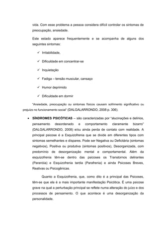 vida. Com esse problema a pessoa considera difícil controlar os sintomas de
preocupação, ansiedade.
Este estado aparece frequentemente e se acompanha de alguns dos
seguintes sintomas:
 Irritabilidade,
 Dificuldade em concentrar-se
 Inquietação
 Fadiga – tensão muscular, cansaço
 Humor deprimido
 Dificuldade em dormir
“Ansiedade, preocupação ou sintomas físicos causam sofrimento significativo ou
prejuízo no funcionamento social” (DALGALARRONDO, 2008 p. 306).
• SÍNDROMES PSICÓTICAS – são caracterizadas por “alucinações e delírios,
pensamento desordenado e comportamento claramente bizarro”
(DALGALARRONDO, 2008) e/ou ainda perda de contato com realidade. A
principal psicose é a Esquizofrenia que se divide em diferentes tipos com
sintomas semelhantes e díspares. Pode ser Negativa ou Deficitária (sintomas
negativos), Positiva ou produtiva (sintomas positivos), Desorganizada, com
predomínio de desorganização mental e comportamental. Além da
esquizofrenia têm-se dentro das psicoses os Transtornos delirantes
(Paranóia) e Esquizofrenia tardia (Parafrenia) e ainda Psicoses Breves,
Reativas ou Psicogênicas.
Quanto a Esquizofrenia, que, como dito é a principal das Psicoses,
têm-se que ela é a mais importante manifestação Psicótica. É uma psicose
grave na qual a perturbação principal se reflete numa alteração do juízo e dos
processos de pensamento. O que acontece é uma desorganização da
personalidade.
 