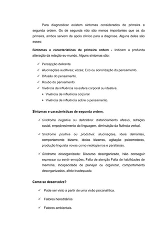 Para diagnosticar existem sintomas considerados de primeira e
segunda ordem. Os de segunda não são menos importantes que os da
primeira, ambos servem de apoio clínico para a diagnose. Alguns deles são
esses:
Sintomas e características de primeira ordem - Indicam a profunda
alteração da relação eu-mundo. Alguns sintomas são:
 Percepção delirante
 Alucinações auditivas; vozes; Eco ou sonorização do pensamento.
 Difusão do pensamento.
 Roubo do pensamento
 Vivência de influência na esfera corporal ou ideativa.
 Vivência de influência corporal
 Vivência de influência sobre o pensamento.
Sintomas e características de segunda ordem.
 Síndrome negativa ou deficitária: distanciamento afetivo, retração
social, empobrecimento da linguagem, diminuição da fluência verbal.
 Síndrome positiva ou produtiva: alucinações, ideia delirantes,
comportamento bizarro, ideias bizarras, agitação psicomotoras,
produção linguista novas como neologismos e parafasias.
 Síndrome desorganizada: Discurso desorganizado, Não conseguir
expressar ou sentir emoções, Falta de atenção Falta de habilidades de
memória, Incapacidade de planejar ou organizar, comportamento
desorganizados, afeto inadequado.
Como se desenvolve?
 Pode ser visto a partir de uma visão psicanalítica.
 Fatores hereditários
 Fatores ambientais.
 