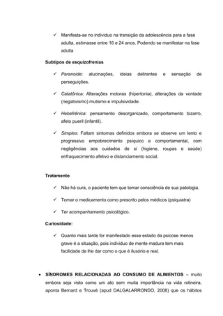  Manifesta-se no individuo na transição da adolescência para a fase
adulta, estimasse entre 16 e 24 anos. Podendo se manifestar na fase
adulta
Subtipos de esquizofrenias
 Paranoide: alucinações, ideias delirantes e sensação de
perseguições.
 Catatônica: Alterações motoras (hipertonia), alterações da vontade
(negativismo) mutismo e impulsividade.
 Hebefrênica: pensamento desorganizado, comportamento bizarro,
afeto pueril (infantil).
 Simples: Faltam sintomas definidos embora se observe um lento e
progressivo empobrecimento psíquico e comportamental, com
negligências aos cuidados de si (higiene, roupas e saúde)
enfraquecimento afetivo e distanciamento social.
Tratamento
 Não há cura, o paciente tem que tomar consciência de sua patologia.
 Tomar o medicamento como prescrito pelos médicos (psiquiatra)
 Ter acompanhamento psicológico.
Curiosidade:
 Quanto mais tarde for manifestado esse estado da psicose menos
grave é a situação, pois individuo de mente madura tem mais
facilidade de lhe dar como o que é ilusório e real.
• SÍNDROMES RELACIONADAS AO CONSUMO DE ALIMENTOS – muito
embora seja visto como um ato sem muita importância na vida rotineira,
aponta Bernard e Trouvé (apud DALGALARRONDO, 2008) que os hábitos
 
