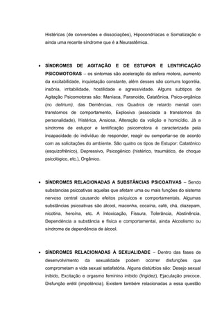 Histéricas (de conversões e dissociações), Hipocondríacas e Somatização e
ainda uma recente síndrome que é a Neurastêmica.
• SÍNDROMES DE AGITAÇÃO E DE ESTUPOR E LENTIFICAÇÃO
PSICOMOTORAS – os sintomas são aceleração da esfera motora, aumento
da excitabilidade, inquietação constante, além desses são comuns logorréia,
insônia, irritabilidade, hostilidade e agressividade. Alguns subtipos de
Agitação Psicomotoras são: Maníaca, Paranoide, Catatônica, Psico-orgânica
(no delirium), das Demências, nos Quadros de retardo mental com
transtornos de comportamento, Explosiva (associada a transtornos da
personalidade), Histérica, Ansiosa, Alteração da volição e homicídio. Já a
síndrome de estupor e lentificação psicomotora é caracterizada pela
incapacidade do indivíduo de responder, reagir ou comportar-se de acordo
com as solicitações do ambiente. São quatro os tipos de Estupor: Catatônico
(esquizofrênico), Depressivo, Psicogênico (histérico, traumático, de choque
psicológico, etc.), Orgânico.
• SÍNDROMES RELACIONADAS A SUBSTÂNCIAS PSICOATIVAS – Sendo
substancias psicoativas aquelas que afetam uma ou mais funções do sistema
nervoso central causando efeitos psíquicos e comportamentais. Algumas
substâncias psicoativas são álcool, maconha, cocaína, café, chá, diazepam,
nicotina, heroína, etc. A Intoxicação, Fissura, Tolerância, Abstinência,
Dependência a substância e física e comportamental, ainda Alcoolismo ou
síndrome de dependência de álcool.
• SÍNDROMES RELACIONADAS À SEXUALIDADE – Dentro das fases de
desenvolvimento da sexualidade podem ocorrer disfunções que
comprometam a vida sexual satisfatória. Alguns distúrbios são: Desejo sexual
inibido, Excitação e orgasmo feminino inibido (frigidez), Ejaculação precoce,
Disfunção erétil (impotência). Existem também relacionadas a essa questão
 