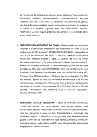 os Transtornos da identidade de gênero, alguns deles são Transsexualismo,
Travestismo fetichista, Intersexualidade, Homossexualidade. Algumas
Parafilias, que são, assim como os transtornos da identidade de gênero,
padrões de fantasias e práticas sexuais particulares, que podem ser lesivas a
si próprio e a terceiros; algumas delas são Exibicionismo, Pedofilia,
Fetichismo e Zoofilia. Alguns problemas relacionados a sexualidade como
abuso sexual e estupro.
• SÍNDROMES RELACIONADAS AO SONO – Dalgalarrondo aponta na que
“segundo a Classificação internacional dos transtornos do sono (ICSD-2)
existem mais de 80 transtornos” (DALGALARRONDO, 2008) relacionados ao
sono e que se dividem em três eixos: “1. Insônias, hipersomnias diurnas e
movimentos anormais durante o sono. 2. Apnéias do sono (e outras
alterações respiratórias) e de outros sistemas funcionais durante o sono. 3.
Parassonias e outras alterações do ritmo sono-vigília (como fase do sono
avançada ou atrasada)”. (DALGALARRONDO, 2008). Os transtornos do sono
de acordo com a frequência e o interesse, mais importantes clinicamente são:
“- Insônia (30 a 40% dos adultos); - Síndrome das pernas inquietas (5 a 15%
dos adultos); - Apnéia do sono (9% em homens de meia-idade e em 4% das
mulheres após a menopausa); - Parassonias (para o conjunto, não há dados
estatísticos; a enurese noturna acomete 15 a 25% das crianças e 2% dos
adultos); - Narcolepsia com cataplexia (0,02 a 0,1% da população)”.
(DALGALARRONDO, 2008)
• SÍNDROMES MENTAIS ORGÂNICAS – como as síndromes demenciais,
confusionais agudas, as psico-orgânicas são estudas porque suas
manifestações estarem relacionados a sintomas mentais e comportamentais.
Pelo que apresenta o autor do livro Psicopatologia e semiologia dos
transtornos mentais, o Delírium é a psicopatologia mais importante desse
quadro, a partir dela se subdividem nos tipos hiperativo, hipoativo e misto. Os
quadros de delirium podem afetar ao SCN, estas afecções estão relacionados
a Hipoglicemia, Hipoxia ou anoxia.
 