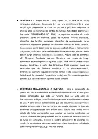 • DEMÊNCIAS – “Eugen Bleuler (1985) (apud DALGALARRONDO, 2008)
caracteriza síndromes demenciais (...) por um empobrecimento e uma
simplificação progressiva de todos os processos psíquicos, cognitivos e
afetivos. Elas se definem pelas perdas de múltiplas habilidades cognitivas e
funcionais” (DALGALARRONDO, 2008), os seguintes aspectos são mais
presentes: perda de memória, perda de múltiplas funções cognitivas,
alterações das funções executivas, alterações da personalidade, curso
indicioso e progressivo, presença de alterações difusas do tecido cerebral.
Isso acontece como decorrência da doença cerebral difusa e, normalmente
progressiva, muito embora o nível de consciência permaneça normal. Ainda
podem surgir sintomas psiquiátricos associados. Alguns tipos de demência
são Alzheimer, Demência vascular, Demência por corpos de Lewy,
Subcortical, Frontotemporais e algumas outras. Além dessas podem existir
algumas demências a partir das Sindromes Psico-orgâncias focais ou
localizadas que são Sindrome amnéstica ou de Wernicke-Korsakoff,
Síndrome de Wernicke (aguda) Síndromes frontais (onde suas principais são
Orbitofrontal, Frontomedial, Convexidade frontal) e as Síndromes temporais e
parietais que se subdivide em algumas outras também.
• SÍNDROMES RELACIONADAS À CULTURA – para a constituição da
pessoa são vários os elementos sócio-culturais que influenciam e são a partir
dessas constituições que cada ser humano deve ser visto além do
funcionamento biológico, experiências interpessoais e sua história e contexto
de vida. A partir dessas características que são peculiares a cada povo são
estudos sempre mais e tem se tornado de grande interesse os tipos de
síndromes psicopatológicas que afetam cada cultura, mas dentro desse
estudo são feitas comparações para analisar as maiores incidências, os
campos preferidos dos pesquisadores são as sociedades industrializadas e
as rurais ou semi-rurais. Conferir o quadro comparativo da diferença do
padrão de transtornos e sintomas mentais nas diferentes culturas retirado da
obra de Dalgalarrondo (2008, p. 392) nos anexos.
 