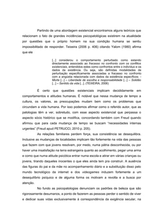 Partindo de uma abordagem existencial encontramos alguns teóricos que
relacionam o fato de grandes incidências psicopatológicas existirem na atualidade
por questões que o próprio homem na sua condição humana se sentiu
impossibilitado de responder. Teixeira (2006 p. 406) citando Yalom (1980) afirma
que ele
[...] considerou o comportamento perturbado como estando
directamente associado ao fracasso no confronto com os conflitos
existenciais, entendidos estes como confrontos entre o indivíduo e os
dados da existência. Ou seja, são definidas modalidades de
perturbação especificamente associadas a fracasso no confronto
com a angústia relacionada com dados da existência específicos: -
Morte [...] – Liberdade de escolha e responsabilidade [...] – Solidão
[...] – Sentido da vida [...]. (TEIXEIRA, 2006)
É certo que questões existenciais implicam decididamente em
comportamentos e atitudes humanas. É notável que nessa mudança de tempo a
cultura, os valores, as preocupações mudam bem como os problemas que
circundam a vida humana. Por isso podemos afirmar como o referido autor, que as
patologias têm a ver, sobretudo, com esse aspecto existencial que perpassa o
aspecto sócio histórico que se modifica, concordando também com Freud quando
afirmou que para cada mudança de tempo se buscam “necessidades internas
urgentes” (Freud apud PETRUCCI, 2010 p. 205).
As relações familiares perdem força, sua consistência se desequilibra.
Inclusive as mudanças de localidades implicam tão fortemente na vida das pessoas
que fazem com que jovens resolvam, por medo, numa pátria desconhecida, ou por
haver uma insatisfação na terra estrangeira quanto ao acolhimento, pegar uma arma
e como que numa atitude psicótica entrar numa escola e atirar em várias crianças ou
jovens, tirando daqueles inocentes o que eles ainda tem pra construir. A ausência
das figuras do pai e da mãe no acompanhamento diário e a substituição disso pelo
mundo tecnológico da internet e dos videogames induzem fortemente a um
desequilíbrio psíquico e de alguma forma os motivam a revolta e a busca por
atenção.
No fundo as psicopatologias denunciam os padrões de beleza que são
rigorosamente desumanos, a ponto de fazerem as pessoas perder o sentido de viver
e dedicar suas vidas exclusivamente à correspondência da exigência secular, na
 