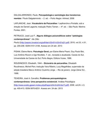 DALGALARRONDO, Paulo. Psicopatologia e semiologia dos transtornos
mentais / Paulo Dalgalarrondo. – 2. ed. – Porto Alegre: Artmed, 2008
LAPLANCHE, Jean. Vocabulário de Psicanálise / Laplhanche e Pontalis; sob a
direção de Daniel Lagache; tradução Pedro Tamen. – 4ª. ed. – São Paulo: Martins
Fontes, 2001.
PETRUCCI, José Luiz F.. Alguns diálogos psicanalíticos sobre “patologias
contemporâneas”. Ide (São
Paulo) [http://pepsic.bvsalud.org/pdf/ide/v33n51/v33n51a21.pdf]. 2010, vol.33, n.51,
pp. 205-208. ISSN 0101-3106. Acesso em 24 abr. 2013
PISANI, Elaine Maria. Psicologia Geral, por Elaine Maria Pisani, Guy Paulo Bisi,
Luiz Antônio Rizzon e Ugo Nicolleto. 7. ed., revisada e atualizada. Caxias do Sul,
Universidade de Caxias do Sul, Porto Alegre, Editora Vozes, 1988.
ROUDINESCO, Elisabeth, 1944 – Dicionário de psicanálise, Elisabeth
Roudinesco, Michel Plon; tradução Vera Ribeiro, Lucy Magalhães; supervisão da
edição brasileira Marco Antônio Coutinho Jorge. – Rio de janeiro: Jorge Zahar Ed.,
1998.
TEIXEIRA, José A. Carvalho. Problemas psicopatológicos
contemporâneos: Uma perspectiva existencial. Análise Psicológica
[http://www.scielo.gpeari.mctes.pt/pdf/aps/v24n3/v24n3a17.pdf]. 2006. vol.24, n.3,
pp. 405-413. ISSN 0870-8231. Acesso em: 24 abr. 2013
 
