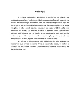INTRODUÇÃO
O presente trabalho tem a finalidade de apresentar, no universo das
patologias que assolam a contemporaneidade, quais as questões mais presentes na
vertente da Psicopatologia. Já deixando claro que esse aspecto possui um leque de
problemáticas no que diz respeito às patologias que atacam a psiché humana, nossa
intenção é abordar somente aquelas, que, dentro do quadro sindrômico, são mais
incidentes no mundo pós-moderno. Contudo a princípio serão apresentadas
questões mais gerais no que diz respeito as psicopatologias e quais as possíveis
síndromes que existem, mesmo sendo nossa intenção apenas apresentar as
referidas acima, ou seja, aquelas mais presentes no mundo de hoje.
Em termos de considerações finais apresentaremos além de possíveis
tratamentos, que permeia o aspecto clínico, a problemática social, ou melhor, a
influência que a sociedade causa naquele que detém a patologia, quanto a atuação
do doente nesse meio.
 