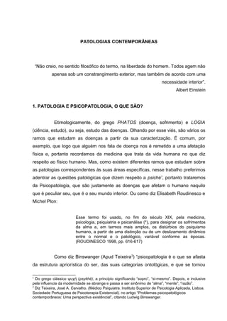 PATOLOGIAS CONTEMPORÂNEAS
“Não creio, no sentido filosófico do termo, na liberdade do homem. Todos agem não
apenas sob um constrangimento exterior, mas também de acordo com uma
necessidade interior”.
Albert Einstein
1. PATOLOGIA E PSICOPATOLOGIA, O QUE SÃO?
Etimologicamente, do grego PHATOS (doença, sofrimento) e LOGIA
(ciência, estudo), ou seja, estudo das doenças. Olhando por esse viés, são vários os
ramos que estudam as doenças a partir da sua caracterização. É comum, por
exemplo, que logo que alguém nos fala de doença nos é remetido a uma afetação
física e, portanto recordamos da medicina que trata da vida humana no que diz
respeito ao físico humano. Mas, como existem diferentes ramos que estudam sobre
as patologias correspondentes às suas áreas específicas, nesse trabalho preferimos
adentrar as questões patológicas que dizem respeito a psiché1
, portanto trataremos
da Psicopatologia, que são justamente as doenças que afetam o humano naquilo
que é peculiar seu, que é o seu mundo interior. Ou como diz Elisabeth Roudinesco e
Michel Plon:
Esse termo foi usado, no fim do século XIX, pela medicina,
psicologia, psiquiatria e psicanálise (*), para designar os sofrimentos
da alma e, em termos mais amplos, os distúrbios do psiquismo
humano, a partir de uma distinção ou de um deslizamento dinâmico
entre o normal e o patológico, variável conforme as épocas.
(ROUDINESCO 1998, pp. 616-617)
Como diz Binswanger (Apud Teixeira2
) “psicopatologia é o que se afasta
da estrutura apriorística do ser, das suas categorias ontológicas, e que se tornou
1
Do grego clássico ψυχή (psykhé), a princípio significando “sopro”, “si-mesmo”. Depois, e inclusive
pela influencia da modernidade se abrange e passa a ser sinônimo de “alma”, “mente”, “razão”.
2
Diz Teixeira, José A. Carvalho. (Médico Psiquiatra. Instituto Superior de Psicologia Aplicada, Lisboa.
Sociedade Portuguesa de Psicoterapia Existencial). no artigo “Problemas psicopatológicos
contemporâneos: Uma perspectiva existêncial”, citando Ludwig Binswanger.
 