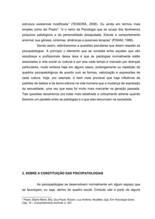 estrutura existencial modificada” (TEIXEIRA, 2006). Ou ainda em termos mais
simples como diz Pisani3
: “é o ramo da Psicologia que se ocupa dos fenômenos
psíquicos patológicos e da personalidade desajustada. Estuda o comportamento
anormal, sua gênese, sintomas, dinâmicas e possíveis terapias” (PISANI, 1988).
Sendo assim, adentraremos a questões peculiares que dizem respeito as
psicopatologias. A princípio o elemento que se constata entre aqueles que são
estudiosos e profissionais dessa área é que as patologias normalmente estão
associadas a vida social ou cultural e por isso cada tempo é marcado por doenças
particulares, muito embora haja em alguns casos, prolongamento ou repetição de
quadros psicopatológicos de acordo com as formas, valorização e expressões de
cada cultura. Hoje, por exemplo, é bem mais provável que haja influência de
padrões de beleza e da tecno-ciência na vida humana que a mudança de expressão
da sexualidade, uma vez que essa foi muito mais marcante na geração passada.
Tais questões deixaremos pra tratar mais detalhada e criticamente adiante quando
faremos um paralelo entre as patologias e o que elas denunciam na sociedade.
2. SOBRE A CONSTITUIÇÃO DAS PSICOPATOLOGIAS
As psicopatologias se desenvolvem normalmente em algum espaço que
as favoreçam, ou seja, dentro do quadro social. Contudo são a partir de alguns
3
Pisani, Elaine Maria. Bisi, Guy Paulo. Rizzon, Luiz Antônio. Nicolleto, Ugo. Em Psicologia Geral.
Cap. 14 – Comportamento anormal. p. 201.
 
