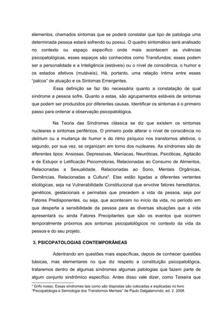 elementos, chamados sintomas que se poderá constatar que tipo de patologia uma
determinada pessoa estará sofrendo ou possui. O quadro sintomático será analisado
no contexto ou espaço específico onde mais acontecem as vivências
psicopatológicas, esses espaços são conhecidos como Transfundos; esses podem
ser a personalidade e a Inteligência (estáveis) ou o nível de consciência, o humor e
os estados afetivos (mutáveis). Há, portanto, uma relação íntima entre esses
“palcos” de atuação e os Sintomas Emergentes.
Essa definição se faz tão necessária quanto a constatação de qual
síndrome a pessoa sofre. Quanto a estas, são agrupamentos estáveis de sintomas
que podem ser produzidos por diferentes causas. Identificar os sintomas é o primeiro
passo para ordenar a observação psicopatológica.
Na Teoria das Síndromes clássica se diz que existem os sintomas
nucleares e sintomas periféricos. O primeiro pode alterar o nível de consciência no
delirium ou a mudança de humor e do ritmo psíquico nos transtornos afetivos, o
segundo, por sua vez, se organizam em torno dos nucleares. As síndromes são de
diferentes tipos: Ansiosas, Depressivas, Maníacas, Neuróticas, Psicóticas, Agitacão
e de Estupor e Letificacão Psicomotoras, Relacionadas ao Consumo de Alimentos,
Relacionadas a Sexualidade, Relacionadas ao Sono, Mentais Orgânicas,
Demências, Relacionadas a Cultura4
. Elas estão ligadas a diferentes vertentes
etiológicas, seja na Vulnerabilidade Constitucional que envolve fatores hereditários,
genéticos, gestacionais e perinatais que precedem a vida da pessoa, seja por
Fatores Predisponentes, ou seja, que acontecem no início da vida, no período em
que desperta a sensibilidade da pessoa para as diversas situações que a vida
apresentará ou ainda Fatores Precipitantes que são os eventos que ocorrem
temporalmente próximos aos sintomas psicopatológicos no contexto da vida da
pessoa e do seu projeto.
3. PSICOPATOLOGIAS CONTEMPORÂNEAS
Adentrando em questões mais específicas, depois de conhecer questões
básicas, mas elementares no que diz respeito a constituição psicopatológica,
trataremos dentro de algumas síndromes algumas patologias que fazem parte de
algum conjunto sindrômico específico. Antes disso vale dizer, como Teixeira que
4
Grifo nosso. Essas síndromes tais como são dispostas são colocadas e explicadas no livro
“Psicopatologia e Semiologia dos Transtornos Mentais” de Paulo Dalgalarrondo, ed. 2. 2008.
 