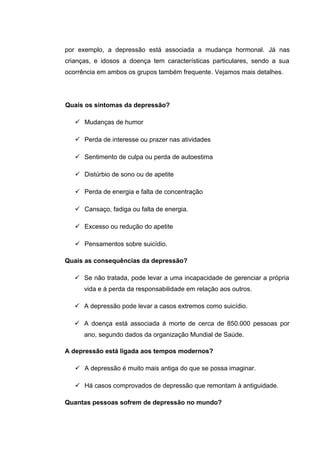 por exemplo, a depressão está associada a mudança hormonal. Já nas
crianças, e idosos a doença tem características particulares, sendo a sua
ocorrência em ambos os grupos também frequente. Vejamos mais detalhes.
Quais os sintomas da depressão?
 Mudanças de humor
 Perda de interesse ou prazer nas atividades
 Sentimento de culpa ou perda de autoestima
 Distúrbio de sono ou de apetite
 Perda de energia e falta de concentração
 Cansaço, fadiga ou falta de energia.
 Excesso ou redução do apetite
 Pensamentos sobre suicídio.
Quais as consequências da depressão?
 Se não tratada, pode levar a uma incapacidade de gerenciar a própria
vida e á perda da responsabilidade em relação aos outros.
 A depressão pode levar a casos extremos como suicídio.
 A doença está associada á morte de cerca de 850.000 pessoas por
ano, segundo dados da organização Mundial de Saúde.
A depressão está ligada aos tempos modernos?
 A depressão é muito mais antiga do que se possa imaginar.
 Há casos comprovados de depressão que remontam à antiguidade.
Quantas pessoas sofrem de depressão no mundo?
 