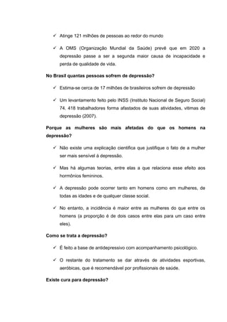  Atinge 121 milhões de pessoas ao redor do mundo
 A OMS (Organização Mundial da Saúde) prevê que em 2020 a
depressão passe a ser a segunda maior causa de incapacidade e
perda de qualidade de vida.
No Brasil quantas pessoas sofrem de depressão?
 Estima-se cerca de 17 milhões de brasileiros sofrem de depressão
 Um levantamento feito pelo INSS (Instituto Nacional de Seguro Social)
74. 418 trabalhadores forma afastados de suas atividades, vitimas de
depressão (2007).
Porque as mulheres são mais afetadas do que os homens na
depressão?
 Não existe uma explicação cientifica que justifique o fato de a mulher
ser mais sensível á depressão.
 Mas há algumas teorias, entre elas a que relaciona esse efeito aos
hormônios femininos.
 A depressão pode ocorrer tanto em homens como em mulheres, de
todas as idades e de qualquer classe social.
 No entanto, a incidência é maior entre as mulheres do que entre os
homens (a proporção é de dois casos entre elas para um caso entre
eles).
Como se trata a depressão?
 É feito a base de antidepressivo com acompanhamento psicológico.
 O restante do tratamento se dar através de atividades esportivas,
aeróbicas, que é recomendável por profissionais de saúde.
Existe cura para depressão?
 